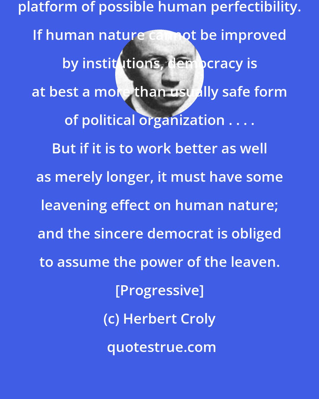 Herbert Croly: Democracy must stand or fall on a platform of possible human perfectibility. If human nature cannot be improved by institutions, democracy is at best a more than usually safe form of political organization . . . . But if it is to work better as well as merely longer, it must have some leavening effect on human nature; and the sincere democrat is obliged to assume the power of the leaven. [Progressive]