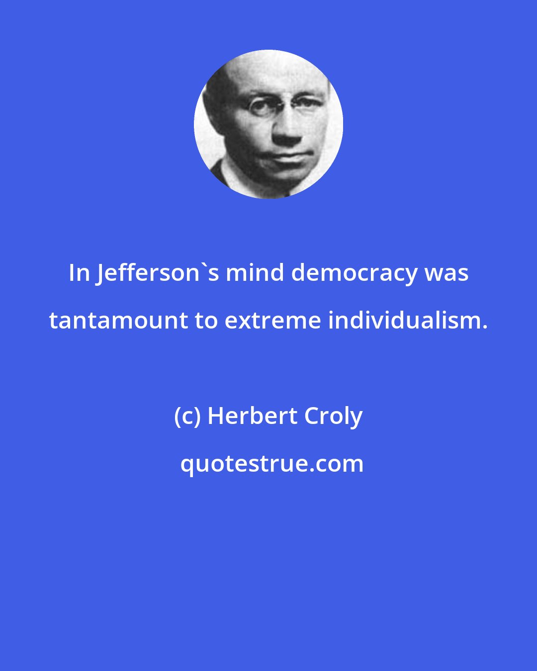 Herbert Croly: In Jefferson's mind democracy was tantamount to extreme individualism.