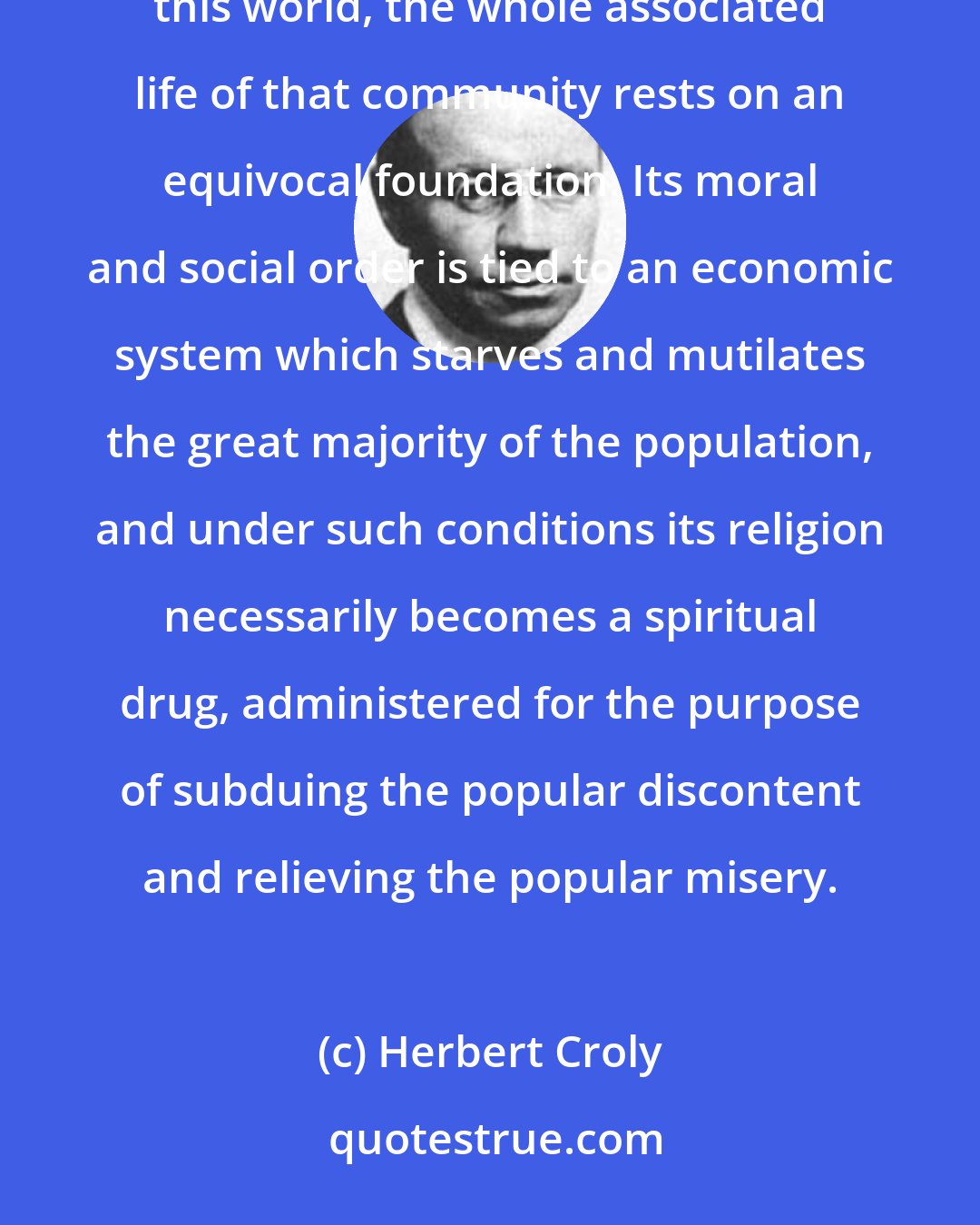 Herbert Croly: So long as the great majority of the poor in any country are inert and are laboring without any hope in this world, the whole associated life of that community rests on an equivocal foundation. Its moral and social order is tied to an economic system which starves and mutilates the great majority of the population, and under such conditions its religion necessarily becomes a spiritual drug, administered for the purpose of subduing the popular discontent and relieving the popular misery.