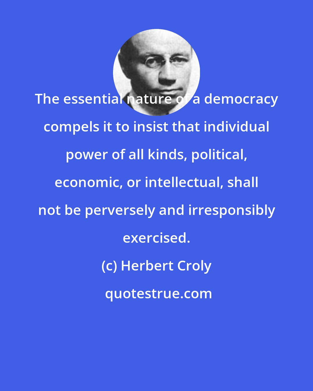 Herbert Croly: The essential nature of a democracy compels it to insist that individual power of all kinds, political, economic, or intellectual, shall not be perversely and irresponsibly exercised.