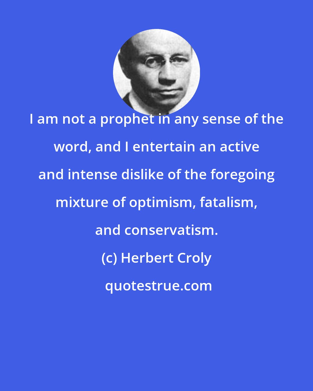 Herbert Croly: I am not a prophet in any sense of the word, and I entertain an active and intense dislike of the foregoing mixture of optimism, fatalism, and conservatism.
