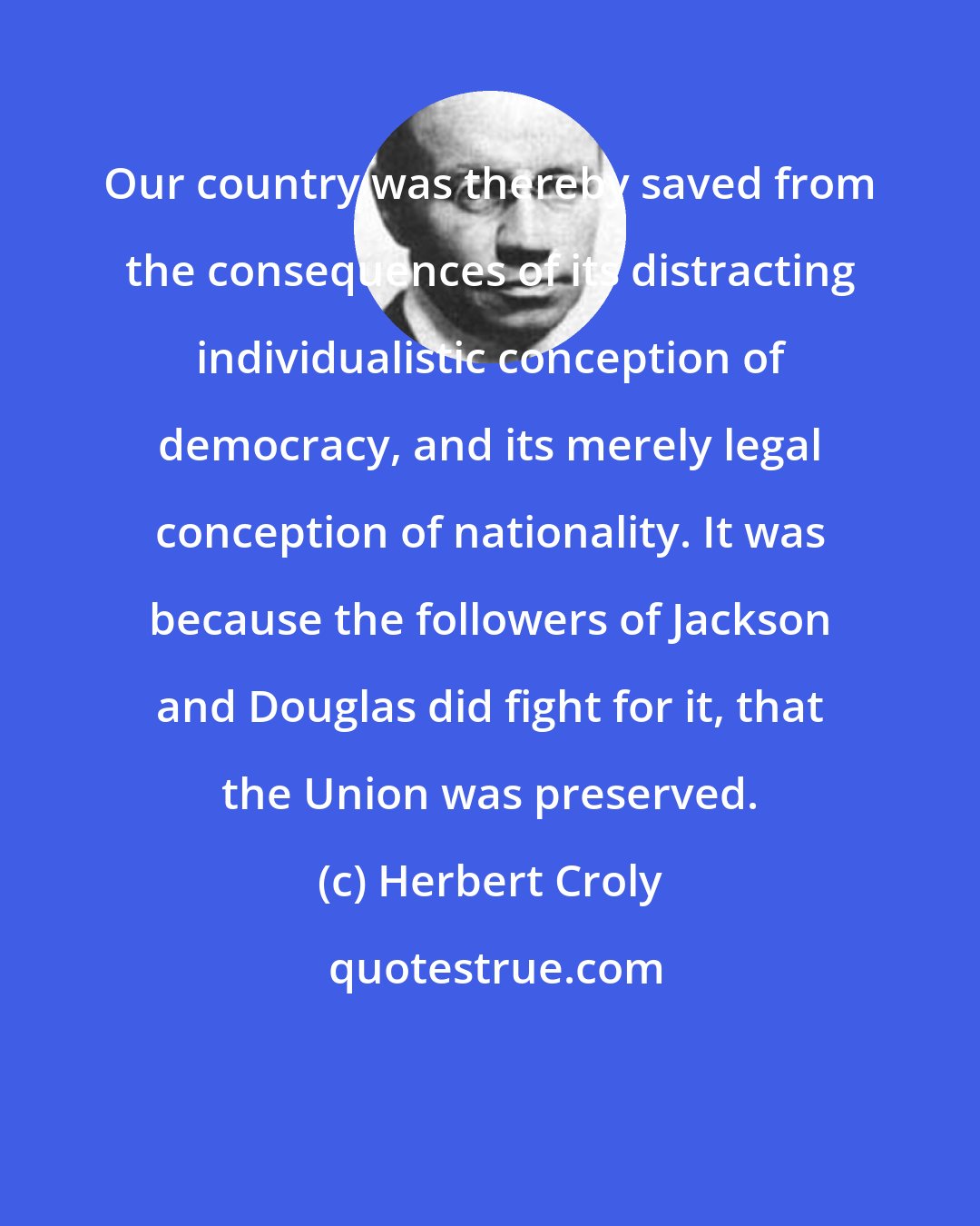 Herbert Croly: Our country was thereby saved from the consequences of its distracting individualistic conception of democracy, and its merely legal conception of nationality. It was because the followers of Jackson and Douglas did fight for it, that the Union was preserved.