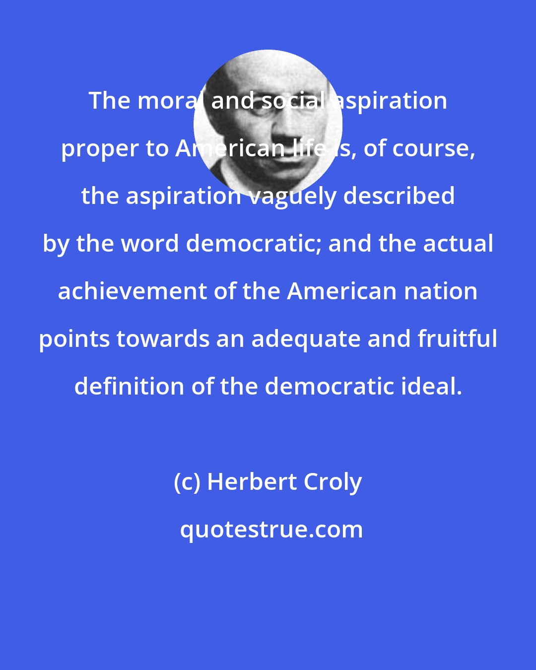 Herbert Croly: The moral and social aspiration proper to American life is, of course, the aspiration vaguely described by the word democratic; and the actual achievement of the American nation points towards an adequate and fruitful definition of the democratic ideal.