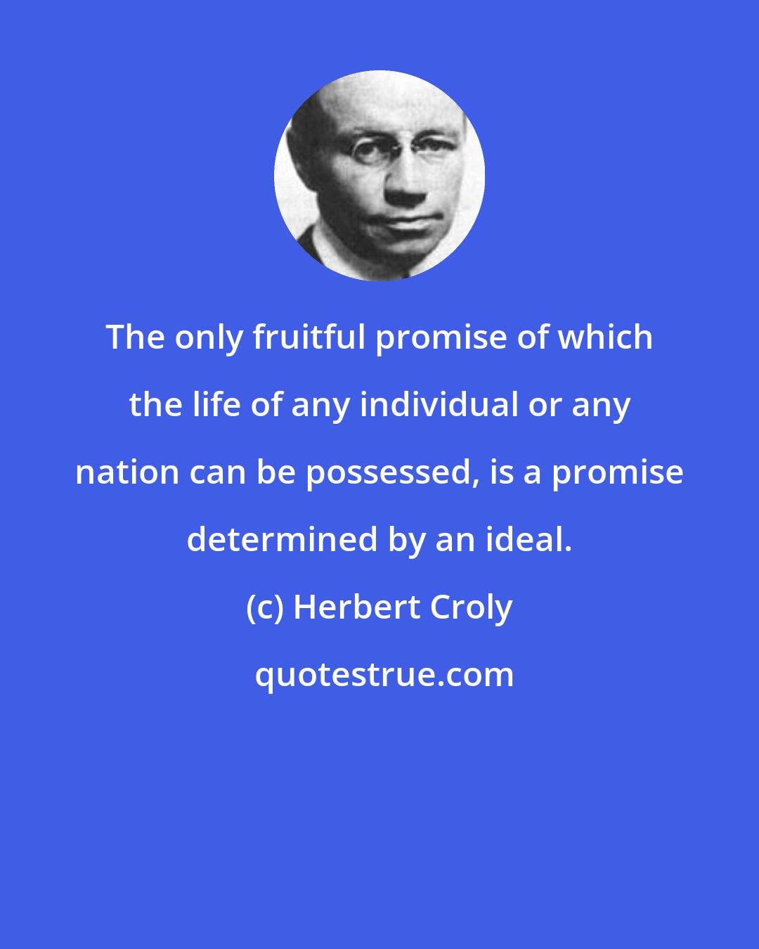 Herbert Croly: The only fruitful promise of which the life of any individual or any nation can be possessed, is a promise determined by an ideal.