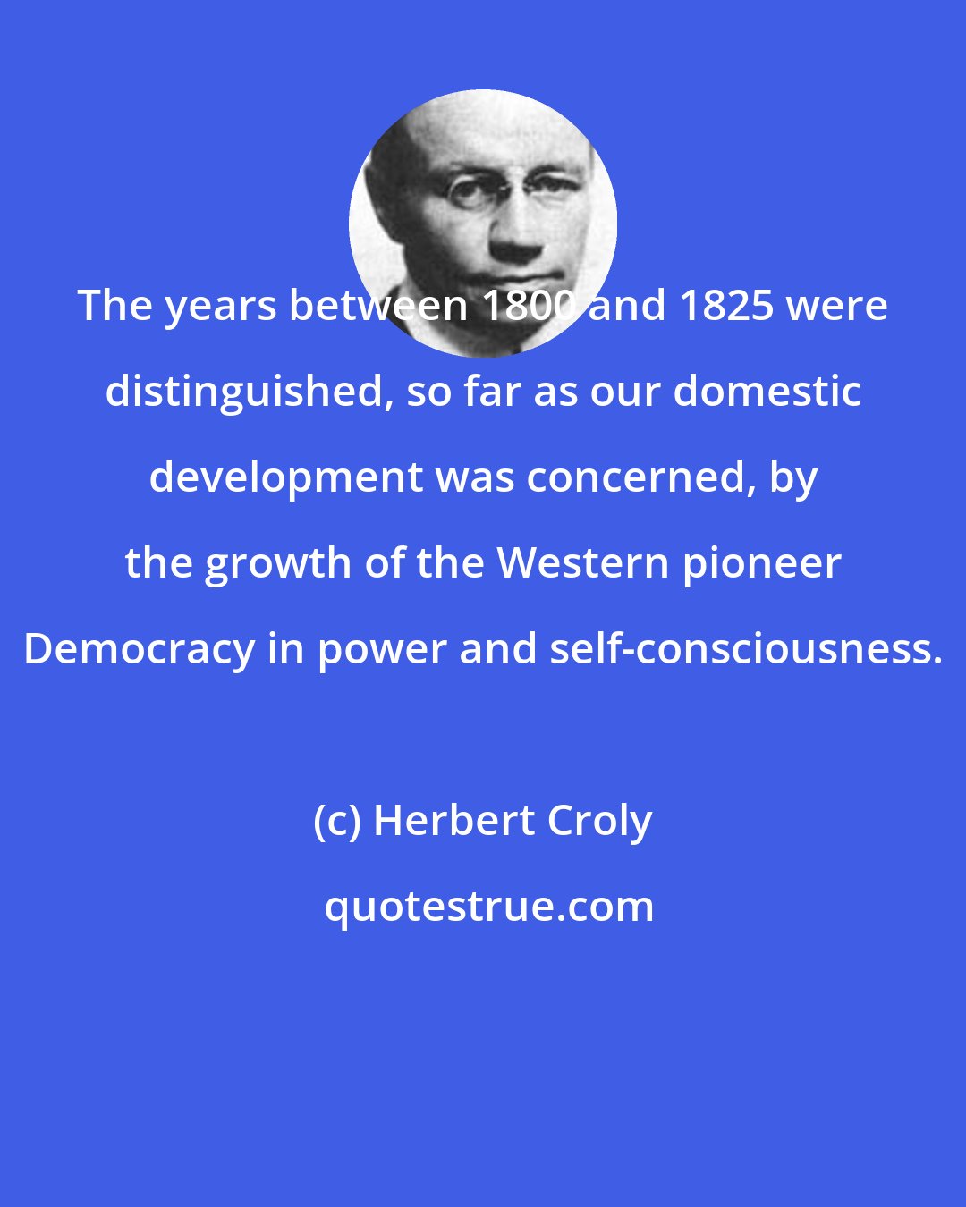 Herbert Croly: The years between 1800 and 1825 were distinguished, so far as our domestic development was concerned, by the growth of the Western pioneer Democracy in power and self-consciousness.