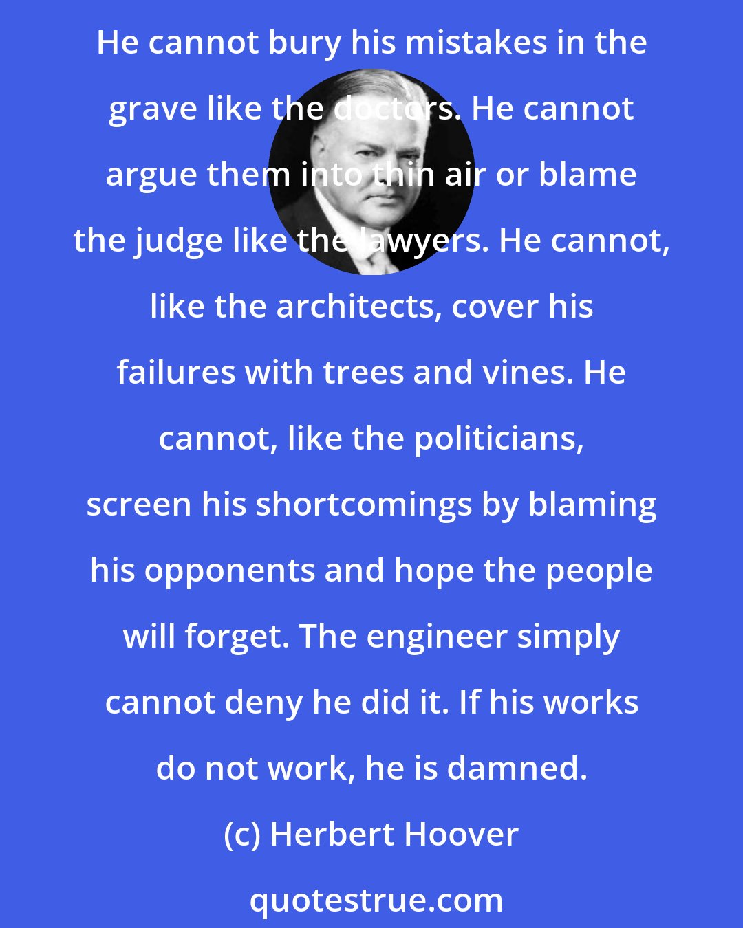 Herbert Hoover: The great liability of the engineer compared to men of other professions is that his works are out in the open where all can see them. His acts, step by step, are in hard substance. He cannot bury his mistakes in the grave like the doctors. He cannot argue them into thin air or blame the judge like the lawyers. He cannot, like the architects, cover his failures with trees and vines. He cannot, like the politicians, screen his shortcomings by blaming his opponents and hope the people will forget. The engineer simply cannot deny he did it. If his works do not work, he is damned.