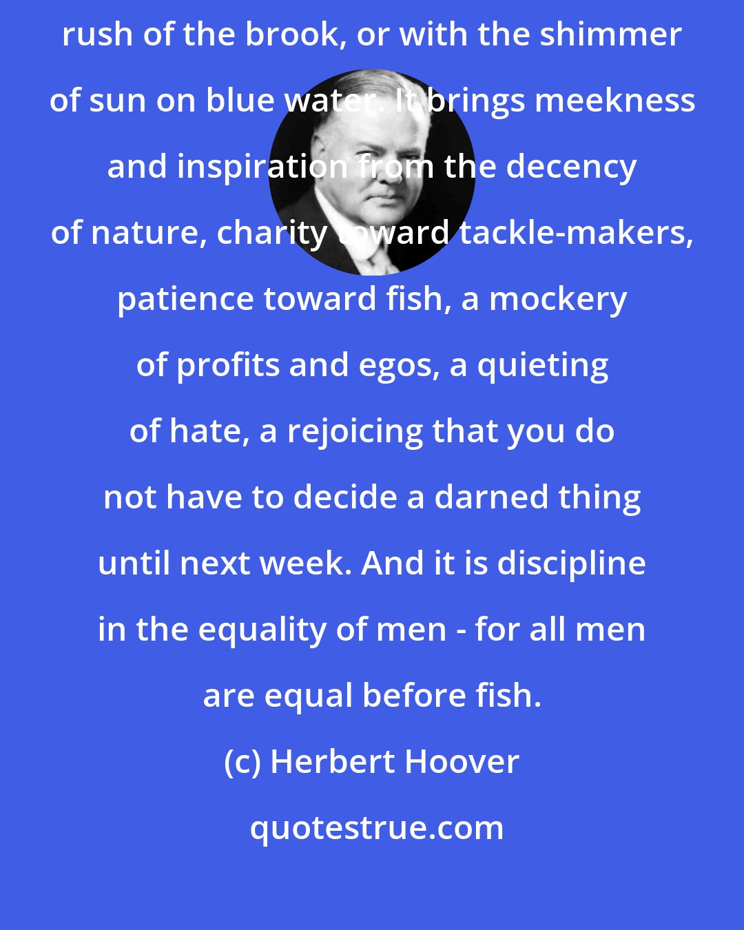 Herbert Hoover: To go fishing is the chance to wash one's soul with pure air, with the rush of the brook, or with the shimmer of sun on blue water. It brings meekness and inspiration from the decency of nature, charity toward tackle-makers, patience toward fish, a mockery of profits and egos, a quieting of hate, a rejoicing that you do not have to decide a darned thing until next week. And it is discipline in the equality of men - for all men are equal before fish.