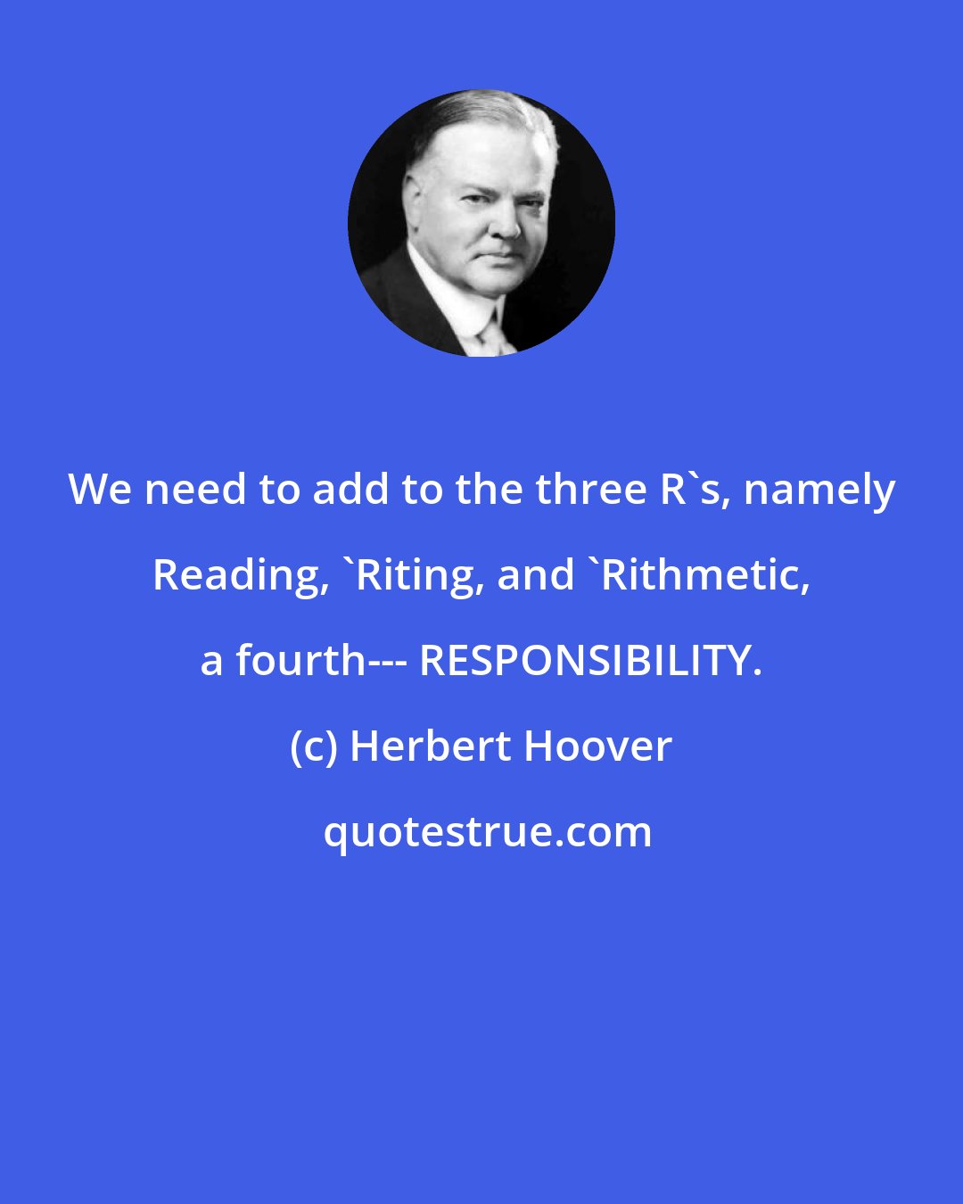 Herbert Hoover: We need to add to the three R's, namely Reading, 'Riting, and 'Rithmetic, a fourth--- RESPONSIBILITY.