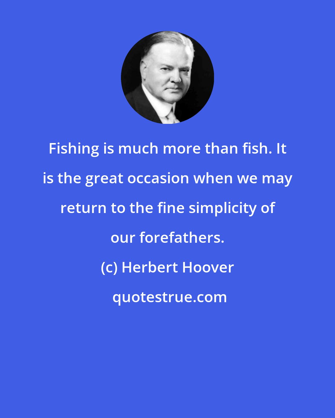 Herbert Hoover: Fishing is much more than fish. It is the great occasion when we may return to the fine simplicity of our forefathers.