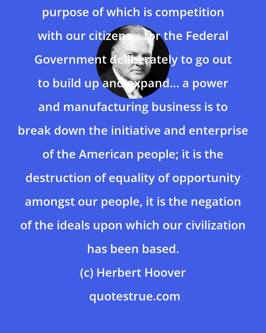 Herbert Hoover: I am firmly opposed to the government entering into any business the major purpose of which is competition with our citizens... for the Federal Government deliberately to go out to build up and expand... a power and manufacturing business is to break down the initiative and enterprise of the American people; it is the destruction of equality of opportunity amongst our people, it is the negation of the ideals upon which our civilization has been based.