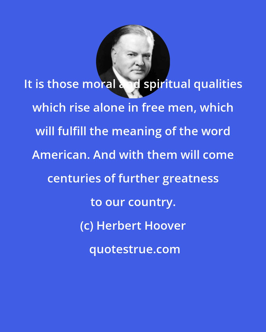 Herbert Hoover: It is those moral and spiritual qualities which rise alone in free men, which will fulfill the meaning of the word American. And with them will come centuries of further greatness to our country.