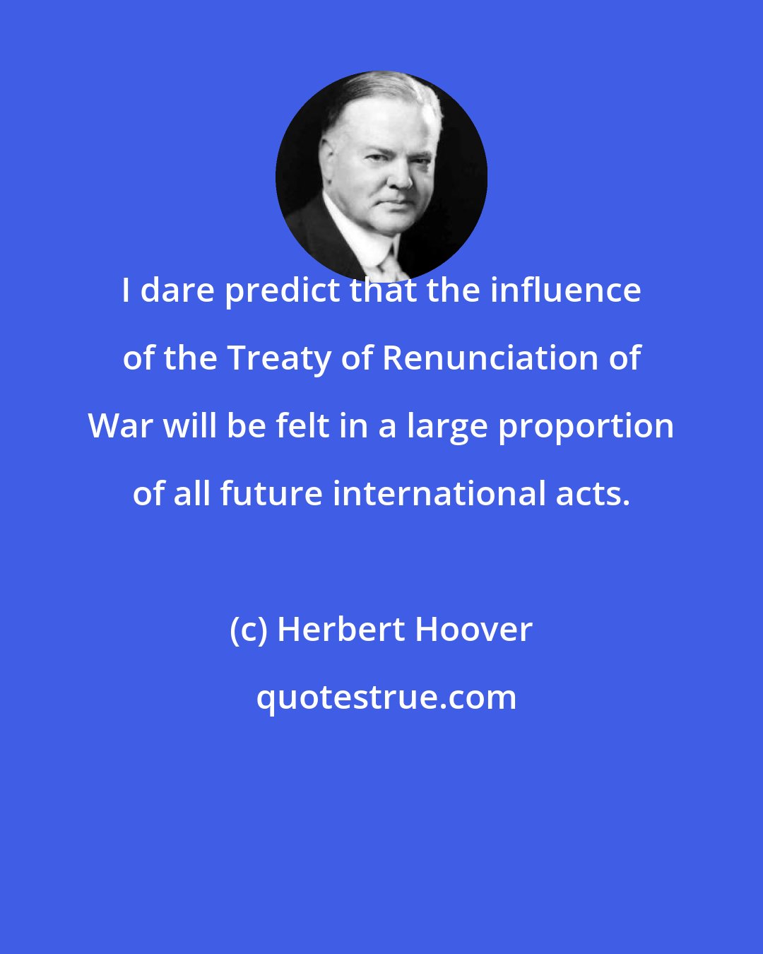 Herbert Hoover: I dare predict that the influence of the Treaty of Renunciation of War will be felt in a large proportion of all future international acts.