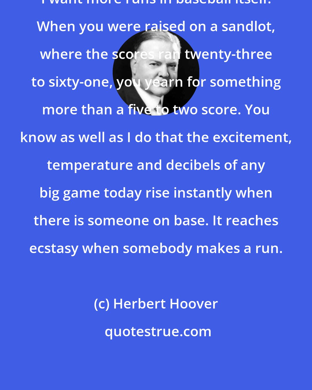 Herbert Hoover: I want more runs in baseball itself. When you were raised on a sandlot, where the scores ran twenty-three to sixty-one, you yearn for something more than a five to two score. You know as well as I do that the excitement, temperature and decibels of any big game today rise instantly when there is someone on base. It reaches ecstasy when somebody makes a run.