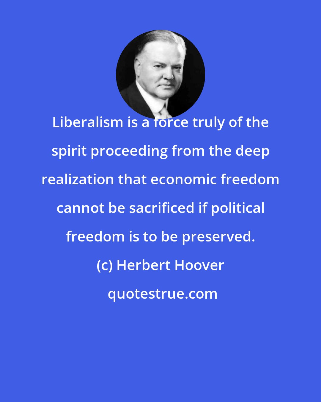 Herbert Hoover: Liberalism is a force truly of the spirit proceeding from the deep realization that economic freedom cannot be sacrificed if political freedom is to be preserved.