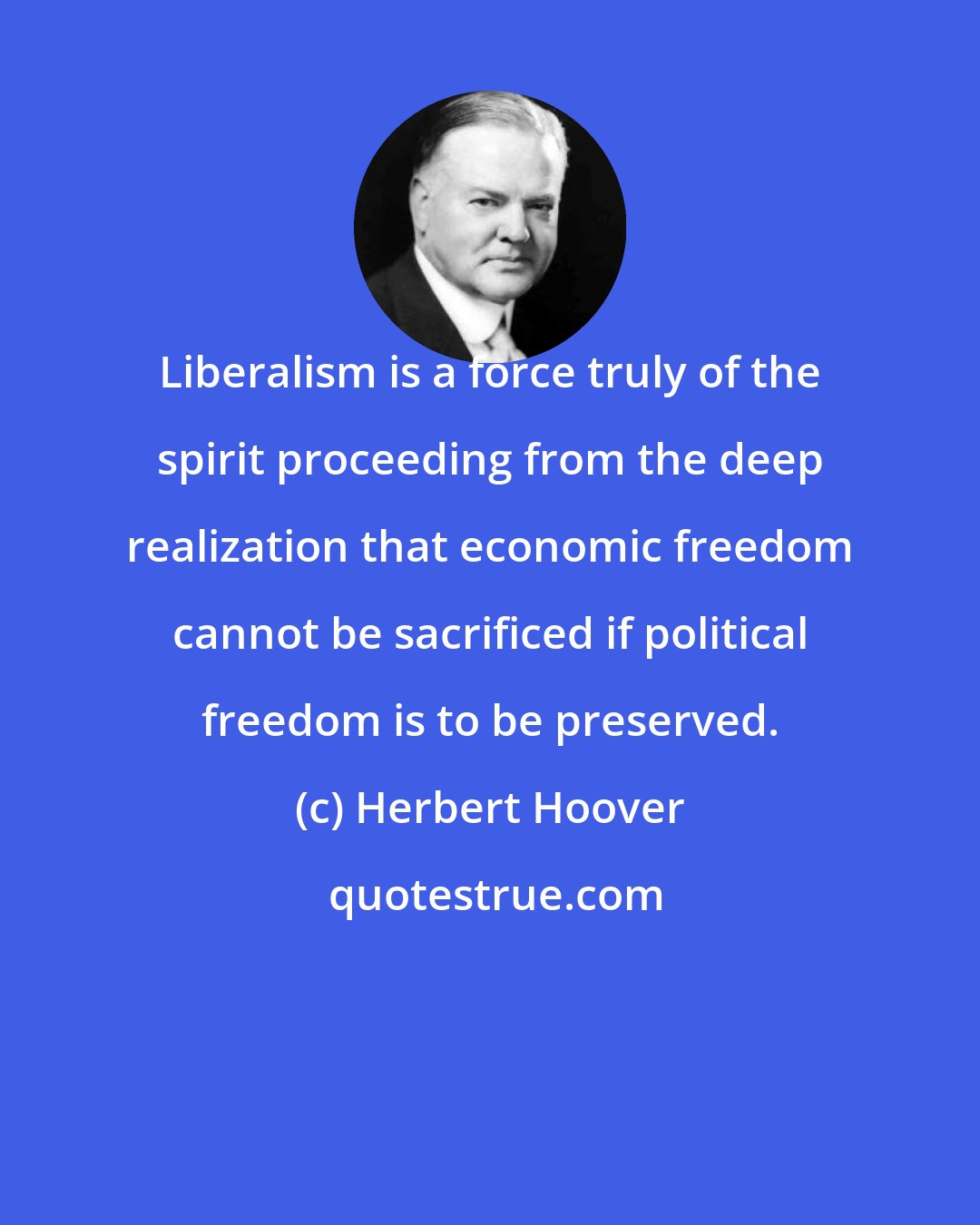 Herbert Hoover: Liberalism is a force truly of the spirit proceeding from the deep realization that economic freedom cannot be sacrificed if political freedom is to be preserved.