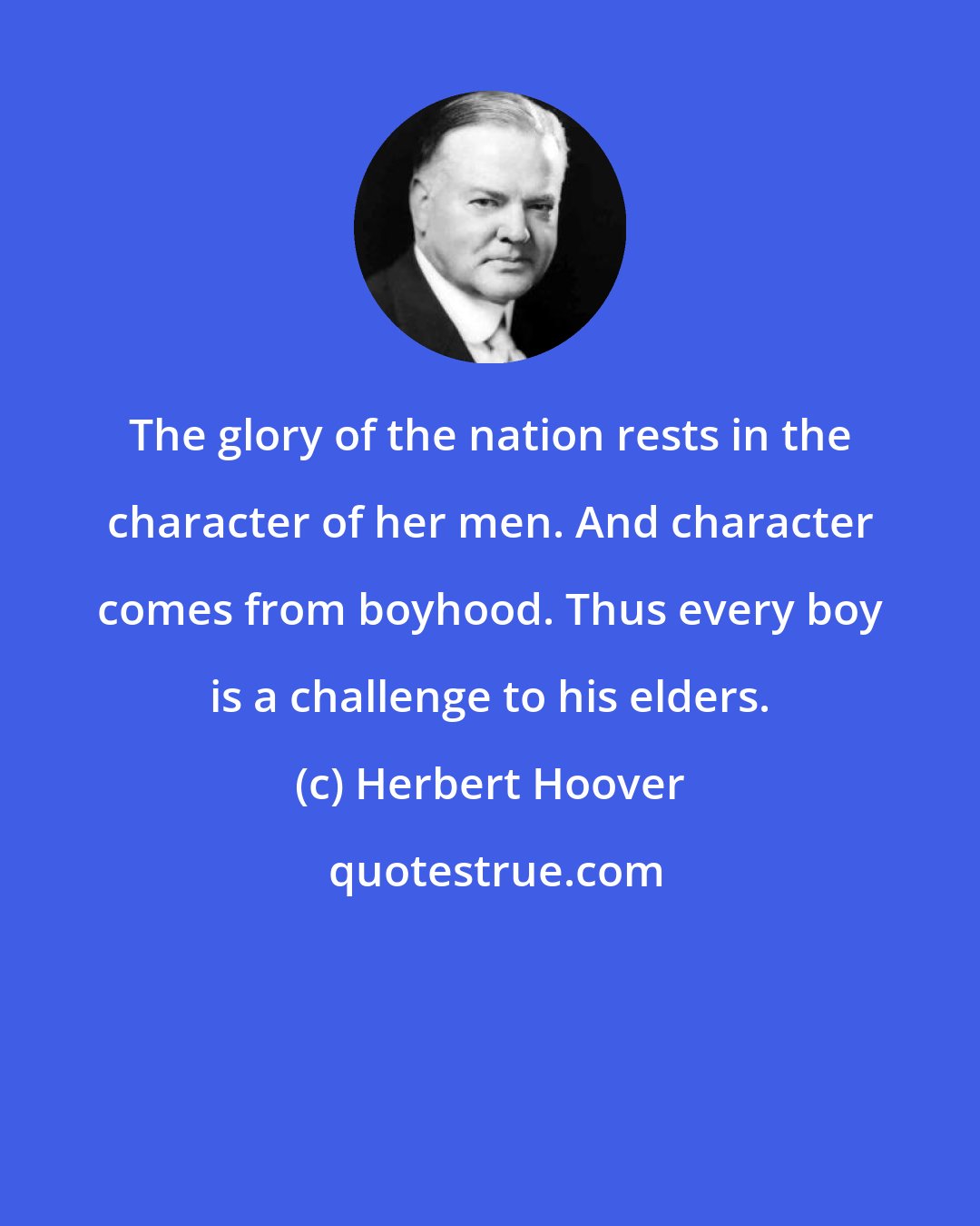 Herbert Hoover: The glory of the nation rests in the character of her men. And character comes from boyhood. Thus every boy is a challenge to his elders.