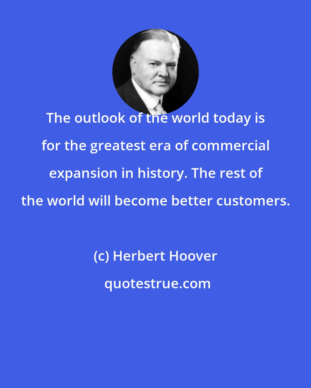 Herbert Hoover: The outlook of the world today is for the greatest era of commercial expansion in history. The rest of the world will become better customers.