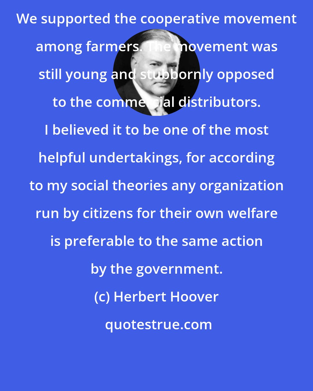 Herbert Hoover: We supported the cooperative movement among farmers. The movement was still young and stubbornly opposed to the commercial distributors. I believed it to be one of the most helpful undertakings, for according to my social theories any organization run by citizens for their own welfare is preferable to the same action by the government.