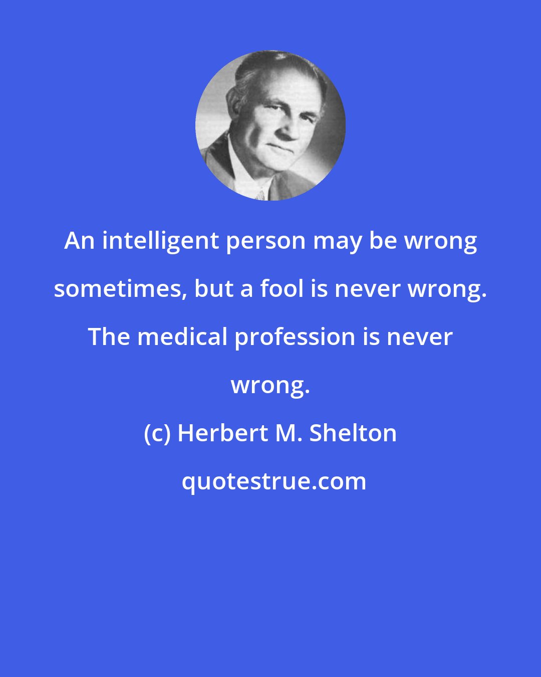 Herbert M. Shelton: An intelligent person may be wrong sometimes, but a fool is never wrong. The medical profession is never wrong.