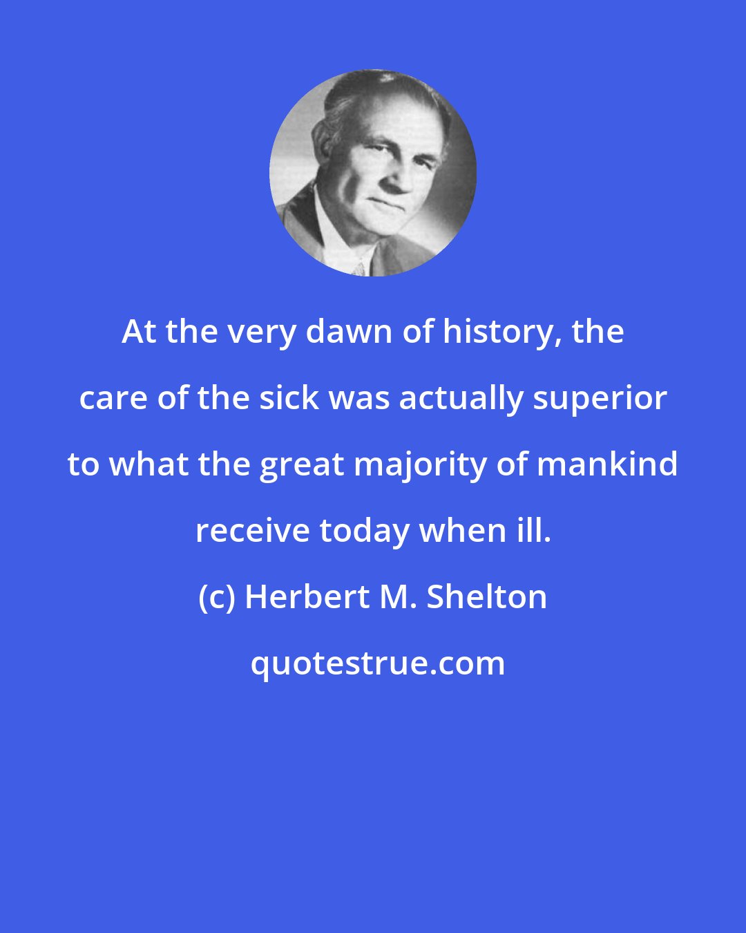 Herbert M. Shelton: At the very dawn of history, the care of the sick was actually superior to what the great majority of mankind receive today when ill.