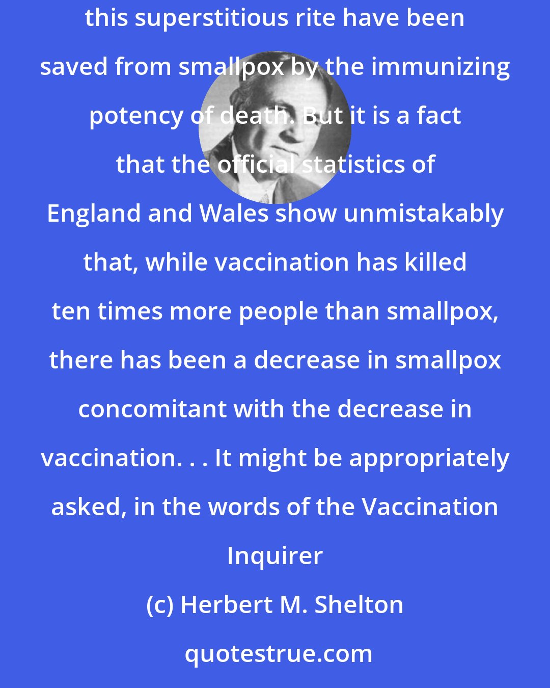 Herbert M. Shelton: I would not go so far as to say that vaccination has never saved a person from smallpox. It is a matter of record that thousands of the victims of this superstitious rite have been saved from smallpox by the immunizing potency of death. But it is a fact that the official statistics of England and Wales show unmistakably that, while vaccination has killed ten times more people than smallpox, there has been a decrease in smallpox concomitant with the decrease in vaccination. . . It might be appropriately asked, in the words of the Vaccination Inquirer