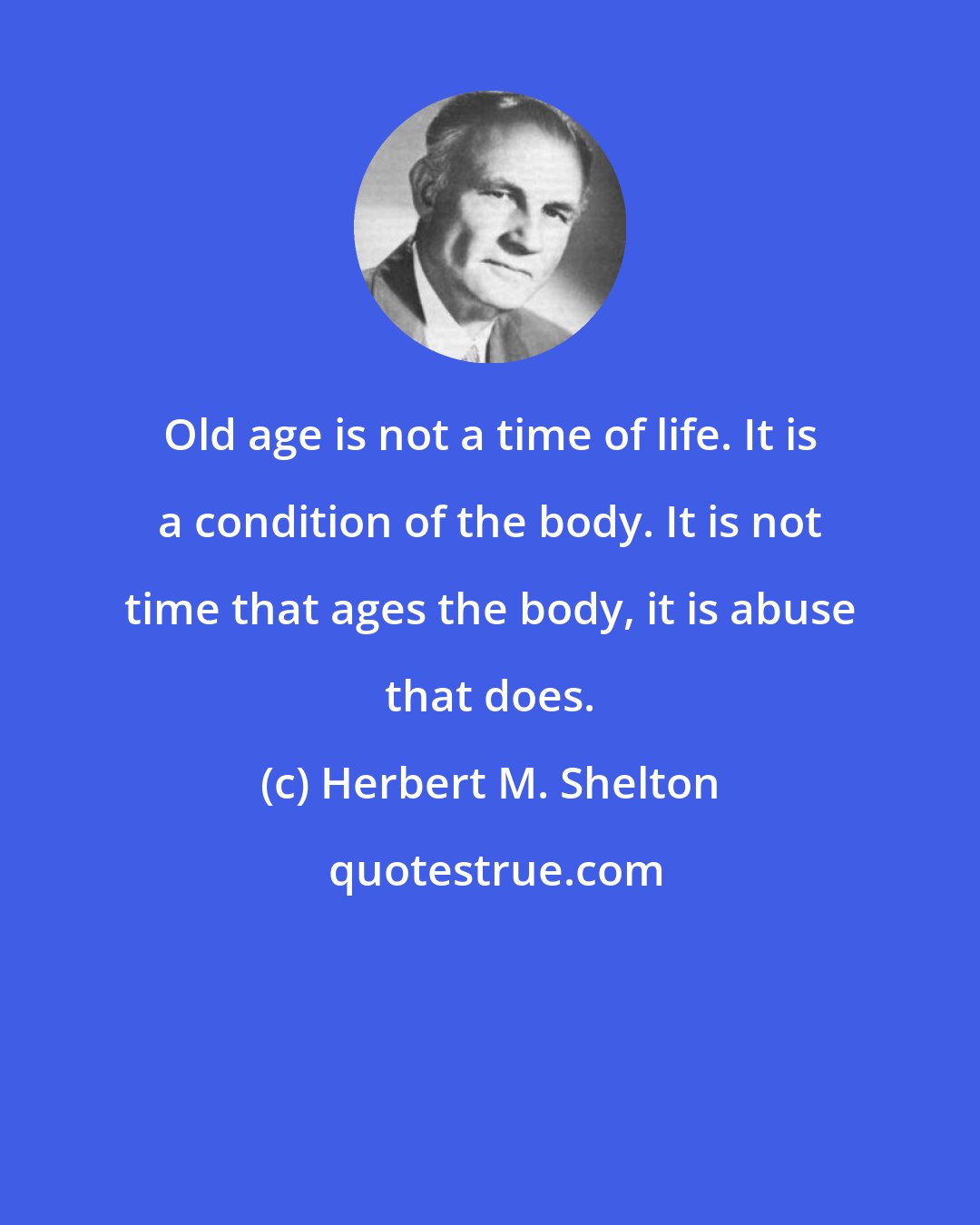 Herbert M. Shelton: Old age is not a time of life. It is a condition of the body. It is not time that ages the body, it is abuse that does.