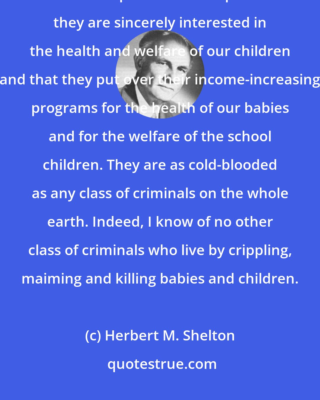 Herbert M. Shelton: These men [medical doctors] plan ways of doubling their incomes and come to the public with the plea that they are sincerely interested in the health and welfare of our children and that they put over their income-increasing programs for the health of our babies and for the welfare of the school children. They are as cold-blooded as any class of criminals on the whole earth. Indeed, I know of no other class of criminals who live by crippling, maiming and killing babies and children.