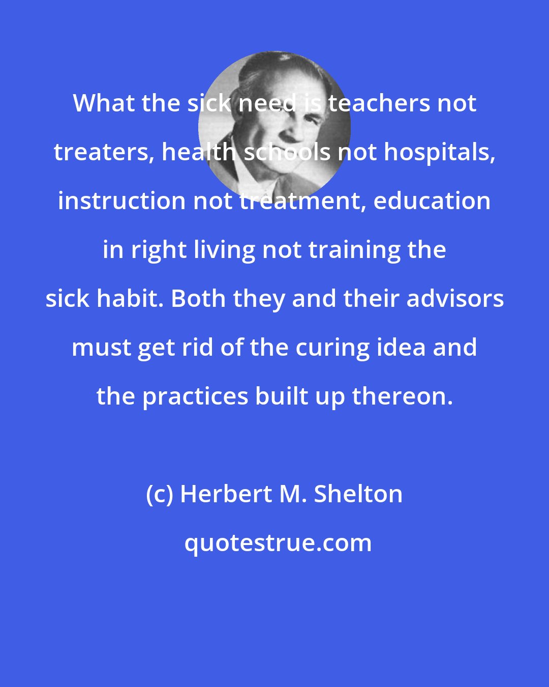 Herbert M. Shelton: What the sick need is teachers not treaters, health schools not hospitals, instruction not treatment, education in right living not training the sick habit. Both they and their advisors must get rid of the curing idea and the practices built up thereon.