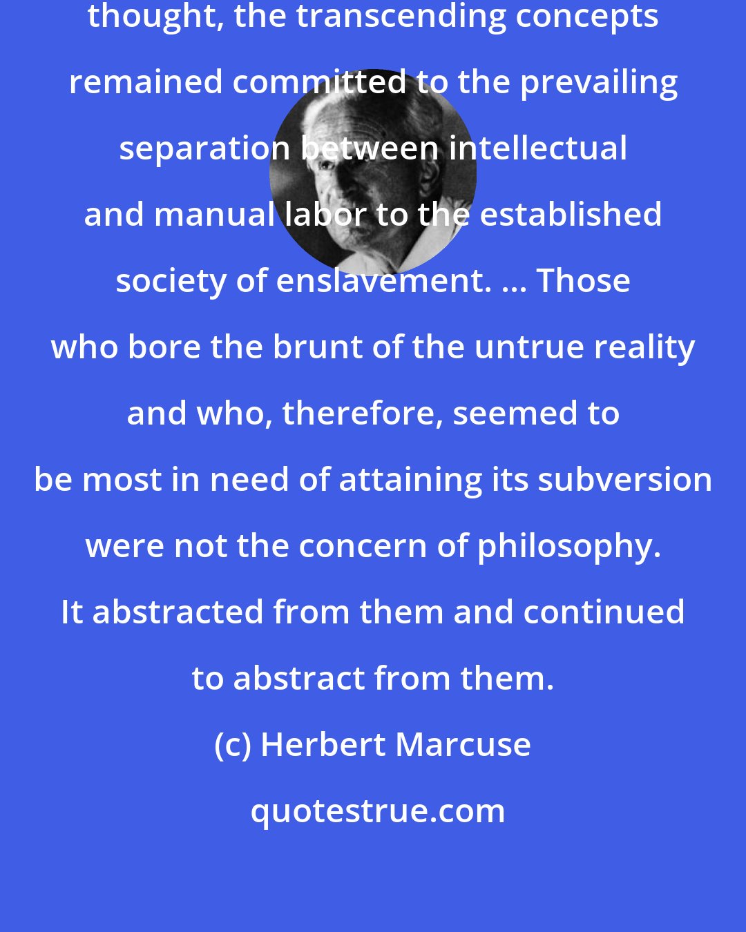 Herbert Marcuse: At the classical origins of philosophic thought, the transcending concepts remained committed to the prevailing separation between intellectual and manual labor to the established society of enslavement. ... Those who bore the brunt of the untrue reality and who, therefore, seemed to be most in need of attaining its subversion were not the concern of philosophy. It abstracted from them and continued to abstract from them.