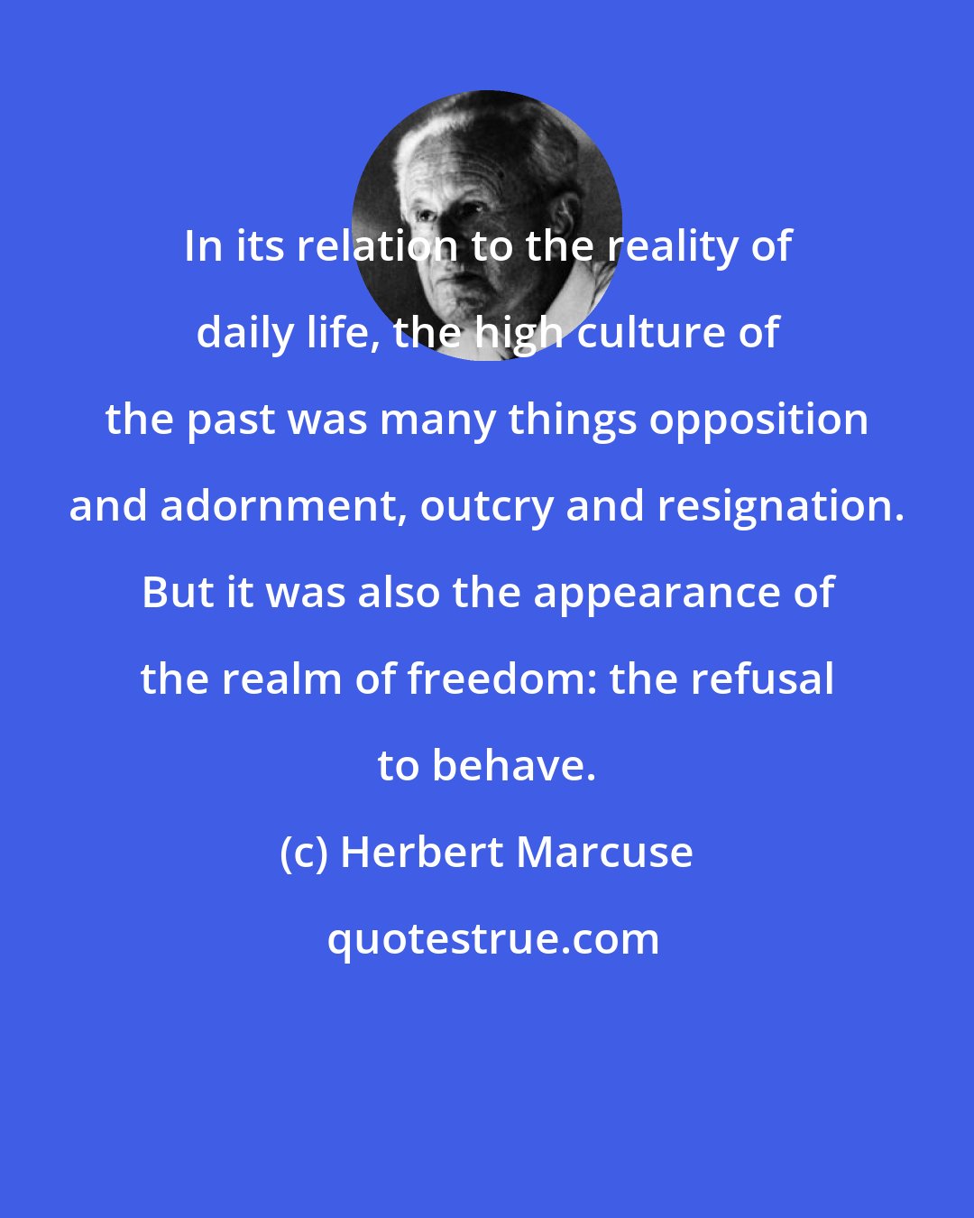 Herbert Marcuse: In its relation to the reality of daily life, the high culture of the past was many things opposition and adornment, outcry and resignation. But it was also the appearance of the realm of freedom: the refusal to behave.