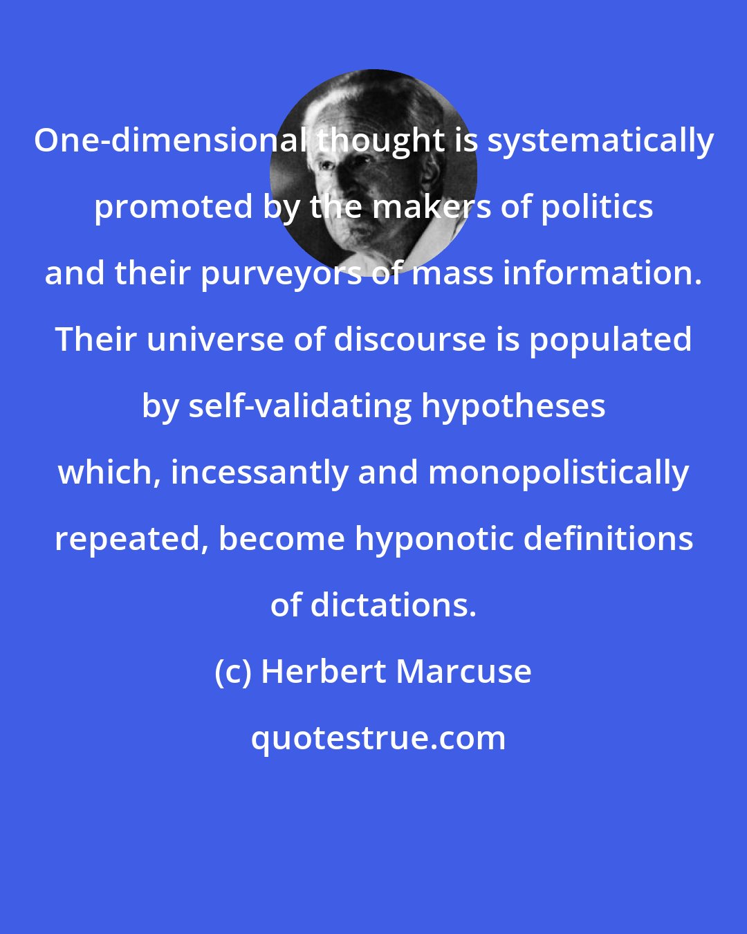 Herbert Marcuse: One-dimensional thought is systematically promoted by the makers of politics and their purveyors of mass information. Their universe of discourse is populated by self-validating hypotheses which, incessantly and monopolistically repeated, become hyponotic definitions of dictations.