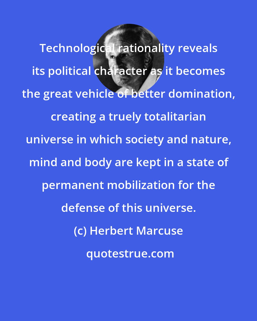 Herbert Marcuse: Technological rationality reveals its political character as it becomes the great vehicle of better domination, creating a truely totalitarian universe in which society and nature, mind and body are kept in a state of permanent mobilization for the defense of this universe.