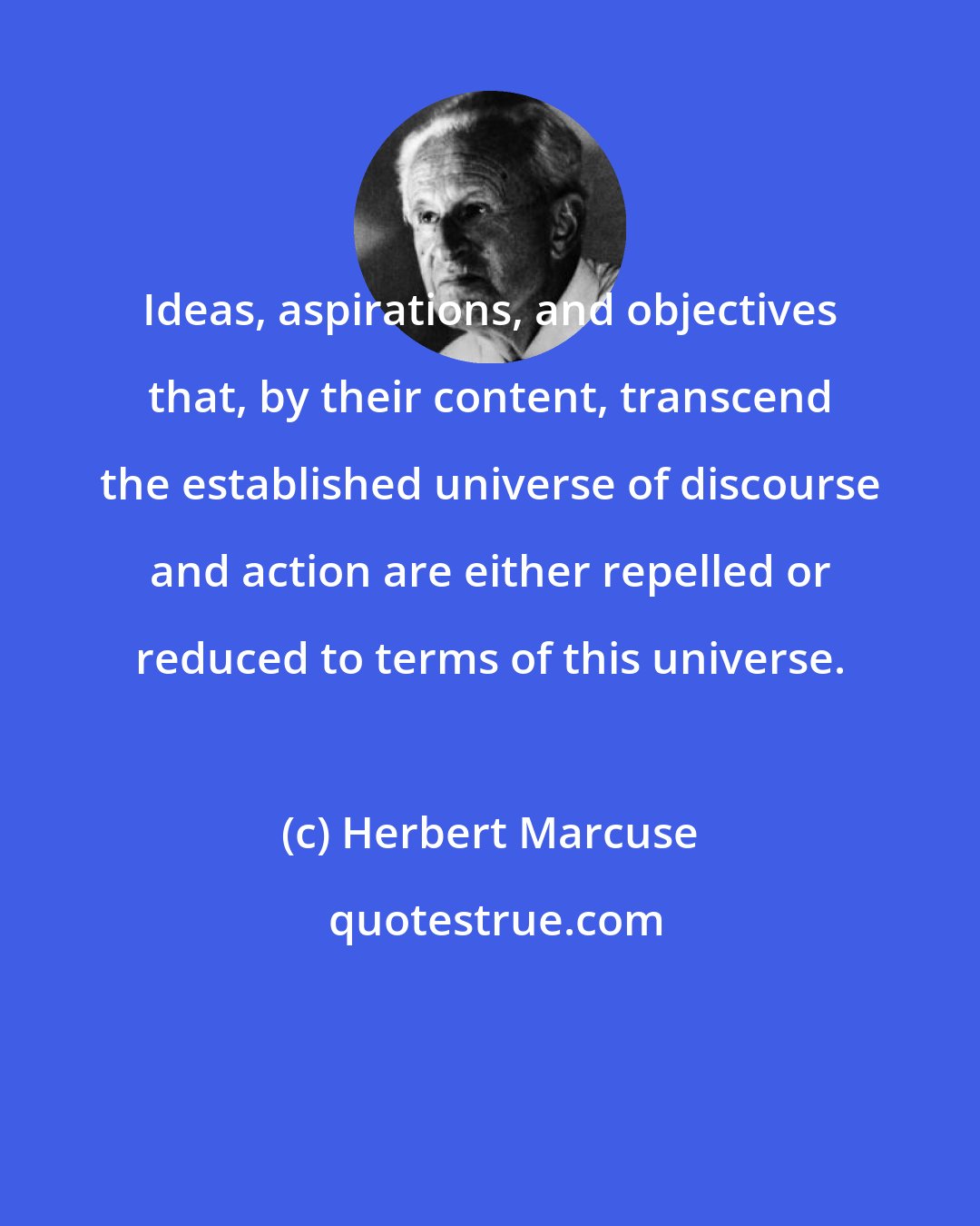 Herbert Marcuse: Ideas, aspirations, and objectives that, by their content, transcend the established universe of discourse and action are either repelled or reduced to terms of this universe.