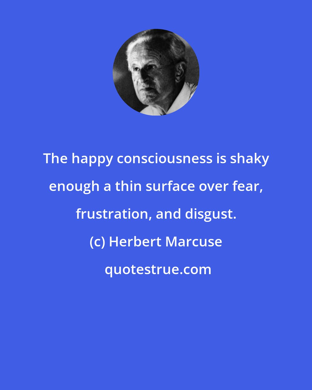 Herbert Marcuse: The happy consciousness is shaky enough a thin surface over fear, frustration, and disgust.