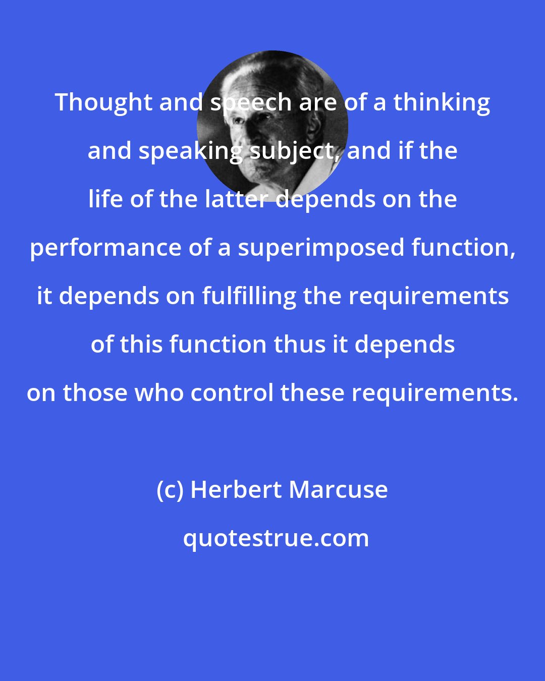 Herbert Marcuse: Thought and speech are of a thinking and speaking subject, and if the life of the latter depends on the performance of a superimposed function, it depends on fulfilling the requirements of this function thus it depends on those who control these requirements.