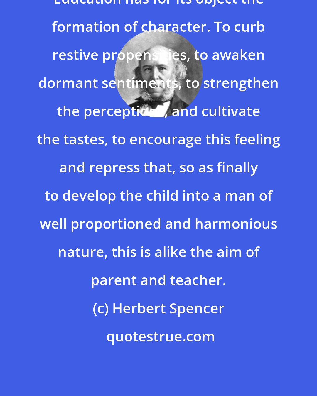 Herbert Spencer: Education has for its object the formation of character. To curb restive propensities, to awaken dormant sentiments, to strengthen the perceptions, and cultivate the tastes, to encourage this feeling and repress that, so as finally to develop the child into a man of well proportioned and harmonious nature, this is alike the aim of parent and teacher.