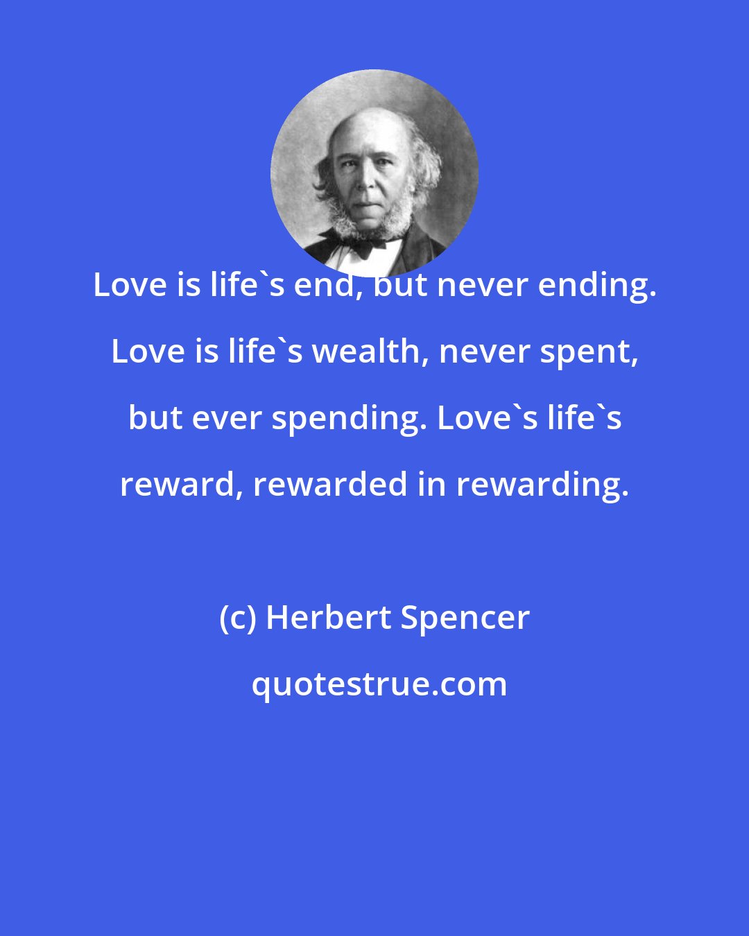 Herbert Spencer: Love is life's end, but never ending. Love is life's wealth, never spent, but ever spending. Love's life's reward, rewarded in rewarding.