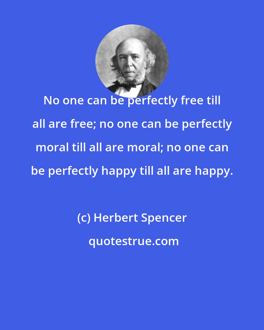 Herbert Spencer: No one can be perfectly free till all are free; no one can be perfectly moral till all are moral; no one can be perfectly happy till all are happy.