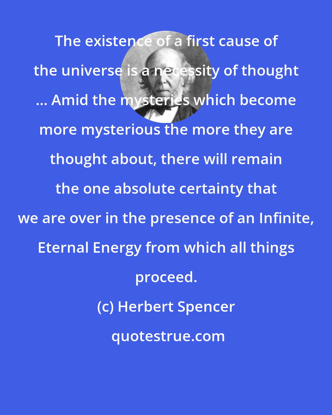 Herbert Spencer: The existence of a first cause of the universe is a necessity of thought ... Amid the mysteries which become more mysterious the more they are thought about, there will remain the one absolute certainty that we are over in the presence of an Infinite, Eternal Energy from which all things proceed.