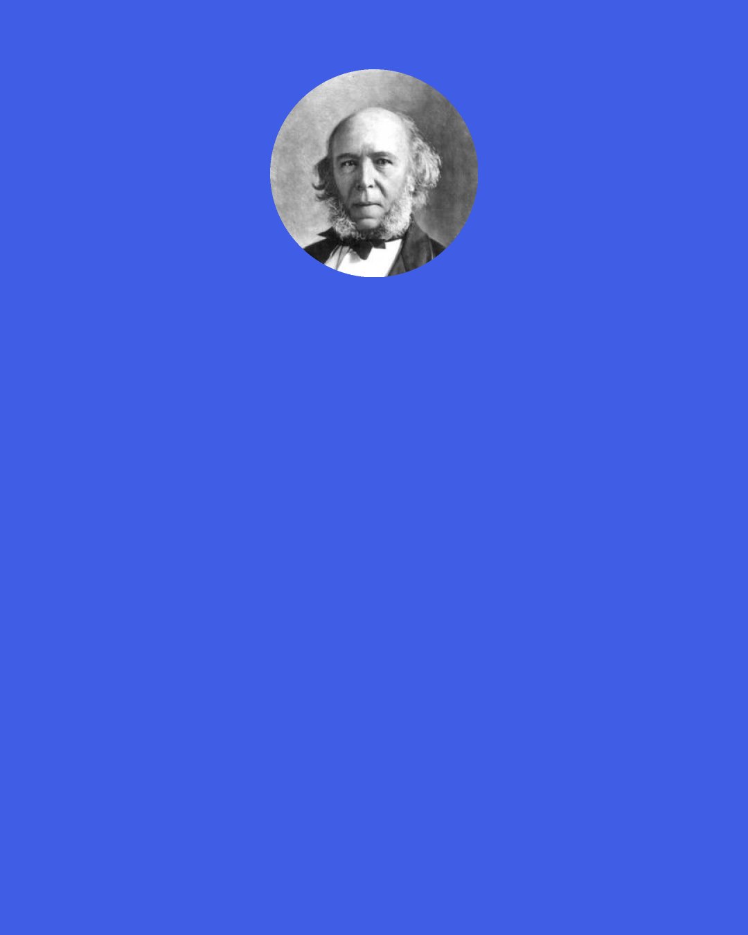 Herbert Spencer: The poverty of the incapable, the distresses that come upon the imprudent, the starvation of the idle, and those shoulderings aside of the weak by the strong, which leave so many "in shallows and in miseries," are the decrees of a large, far-seeing benevolence.