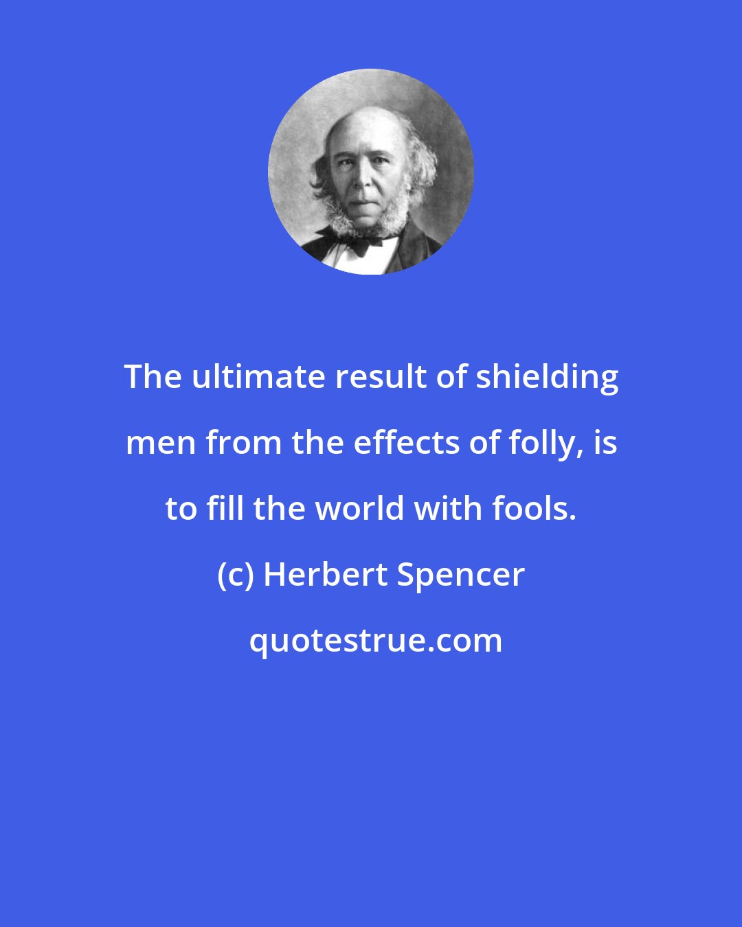 Herbert Spencer: The ultimate result of shielding men from the effects of folly, is to fill the world with fools.