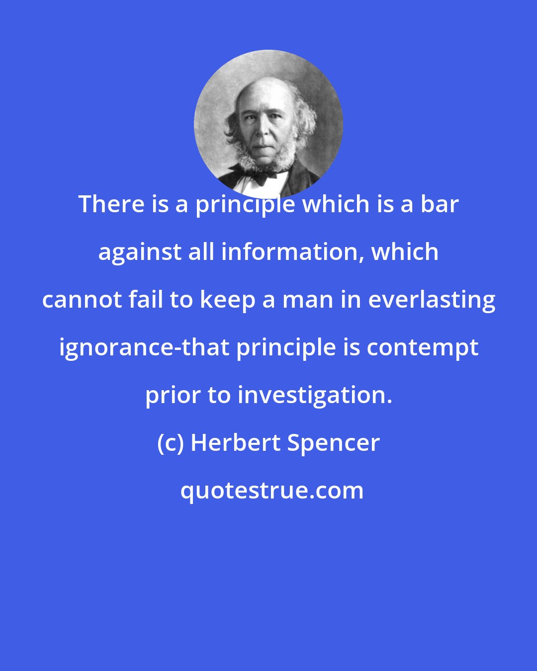 Herbert Spencer: There is a principle which is a bar against all information, which cannot fail to keep a man in everlasting ignorance-that principle is contempt prior to investigation.