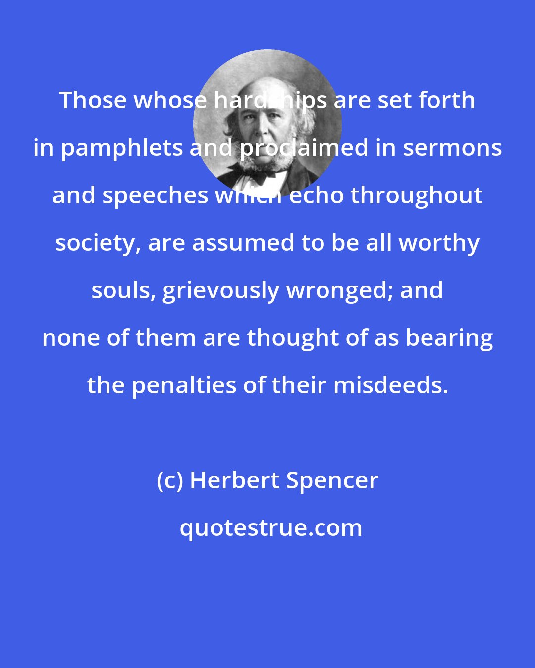 Herbert Spencer: Those whose hardships are set forth in pamphlets and proclaimed in sermons and speeches which echo throughout society, are assumed to be all worthy souls, grievously wronged; and none of them are thought of as bearing the penalties of their misdeeds.