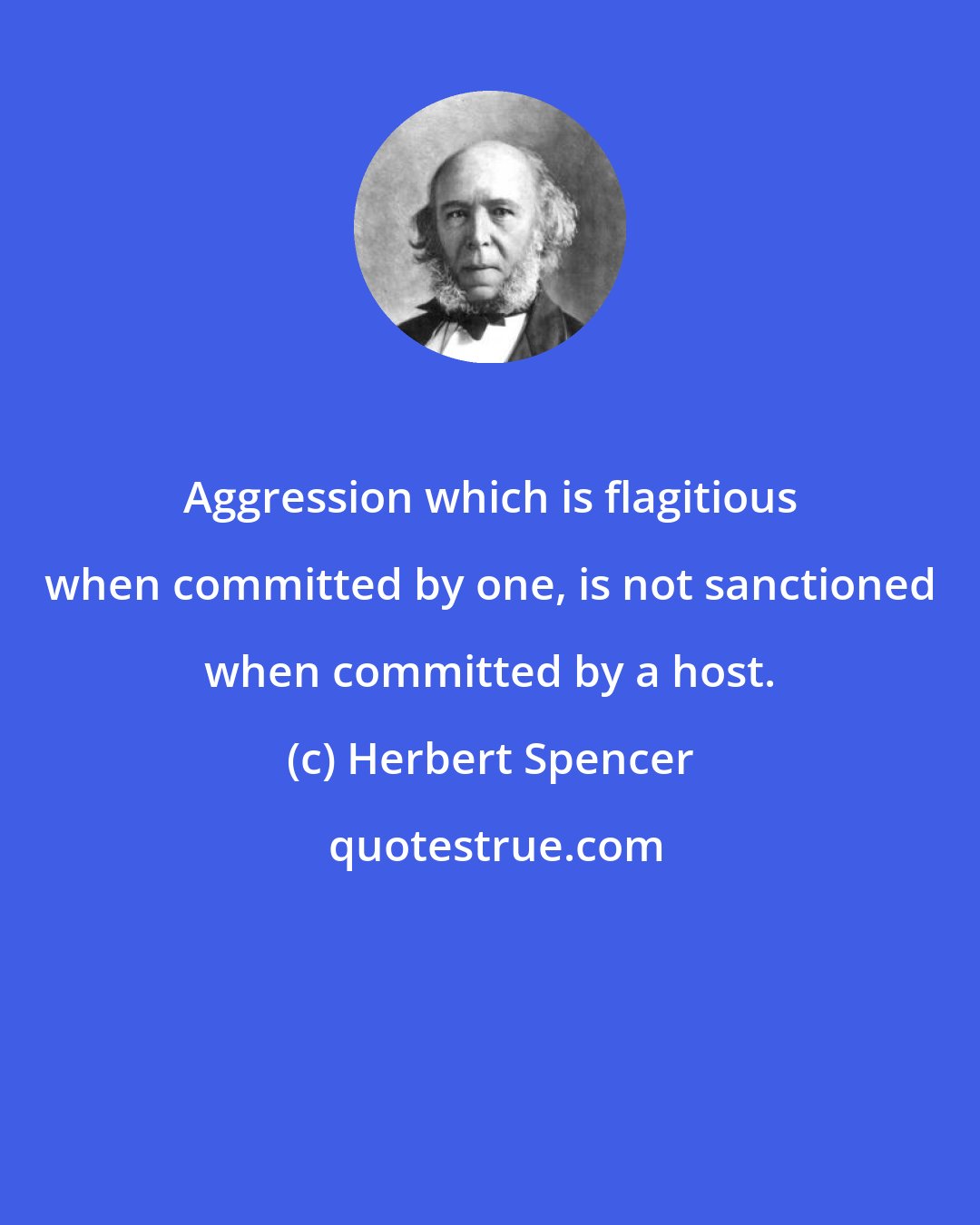 Herbert Spencer: Aggression which is flagitious when committed by one, is not sanctioned when committed by a host.