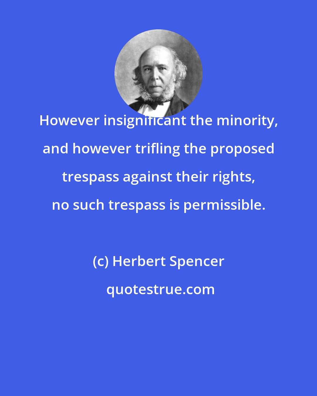 Herbert Spencer: However insignificant the minority, and however trifling the proposed trespass against their rights, no such trespass is permissible.