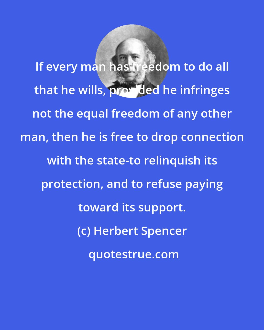 Herbert Spencer: If every man has freedom to do all that he wills, provided he infringes not the equal freedom of any other man, then he is free to drop connection with the state-to relinquish its protection, and to refuse paying toward its support.