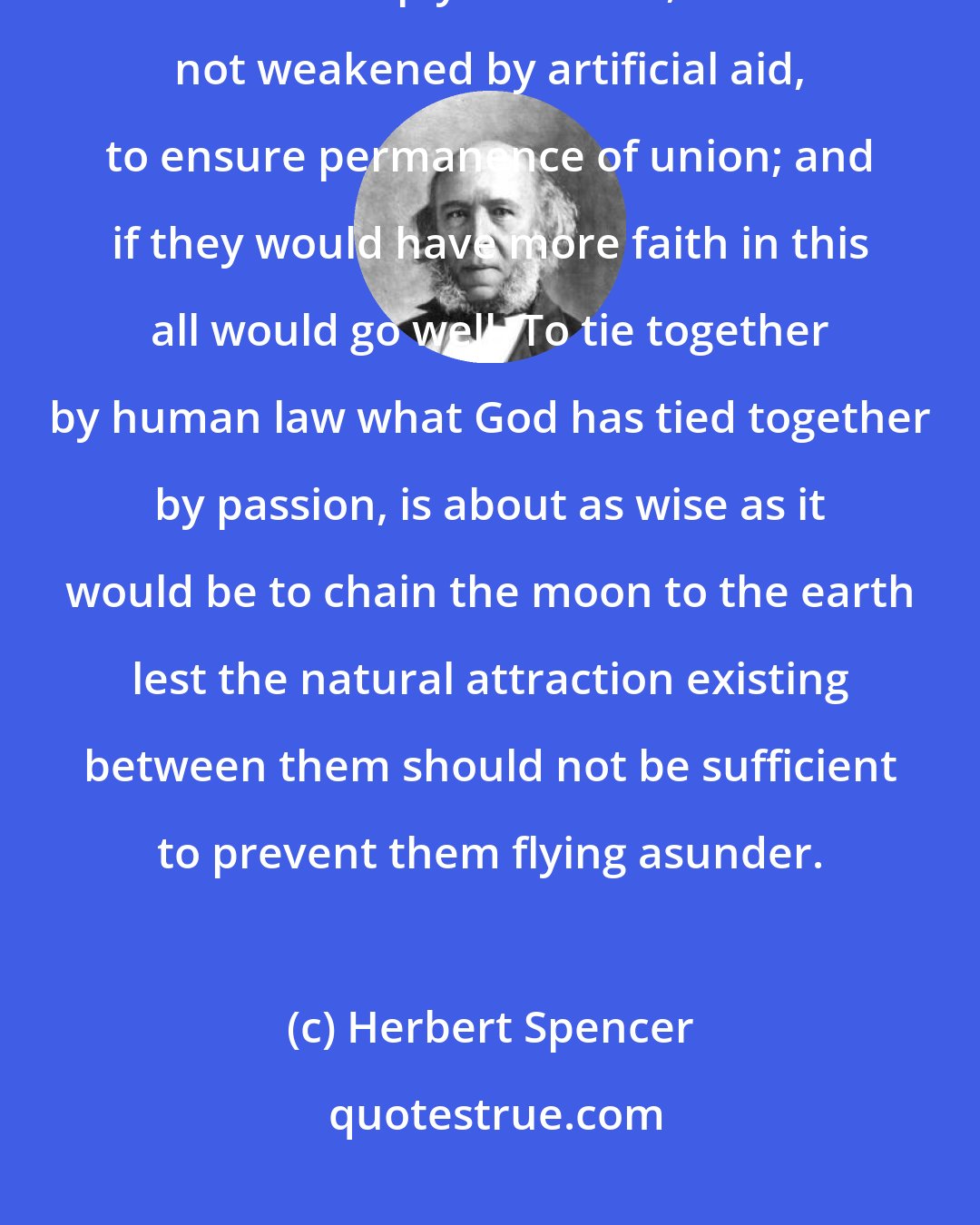 Herbert Spencer: If men were wise they would see that the affection that God has implanted in us is amply sufficient, when not weakened by artificial aid, to ensure permanence of union; and if they would have more faith in this all would go well. To tie together by human law what God has tied together by passion, is about as wise as it would be to chain the moon to the earth lest the natural attraction existing between them should not be sufficient to prevent them flying asunder.