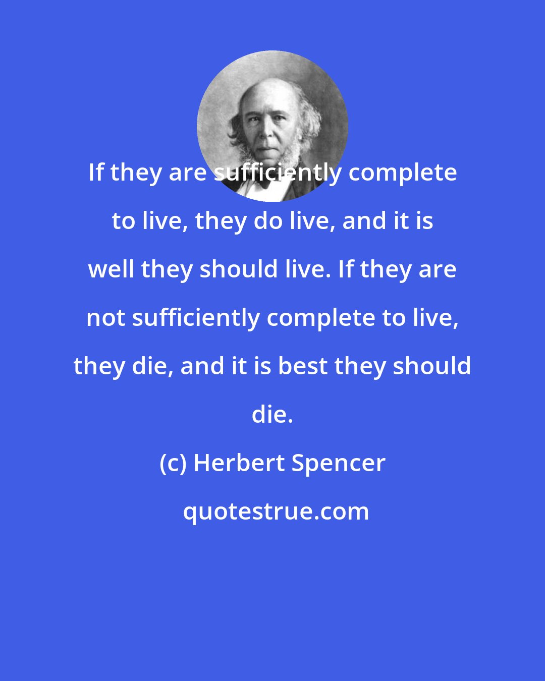 Herbert Spencer: If they are sufficiently complete to live, they do live, and it is well they should live. If they are not sufficiently complete to live, they die, and it is best they should die.