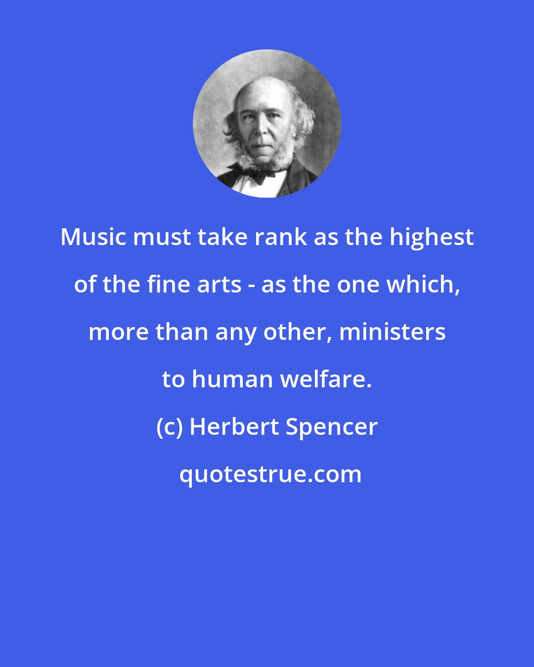 Herbert Spencer: Music must take rank as the highest of the fine arts - as the one which, more than any other, ministers to human welfare.