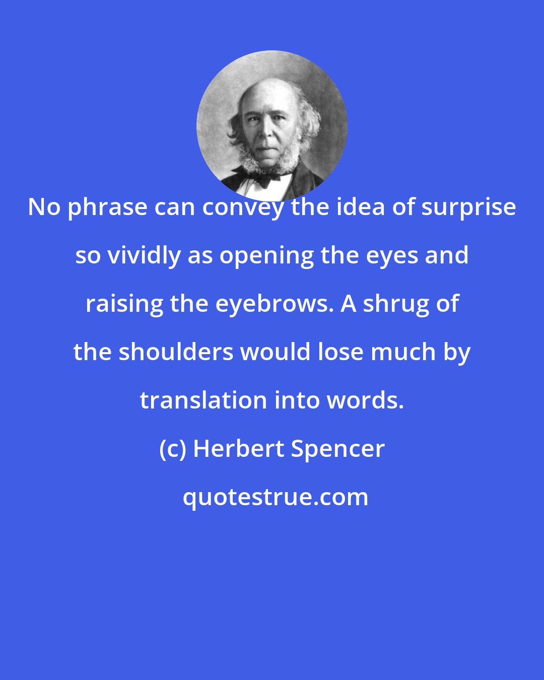 Herbert Spencer: No phrase can convey the idea of surprise so vividly as opening the eyes and raising the eyebrows. A shrug of the shoulders would lose much by translation into words.